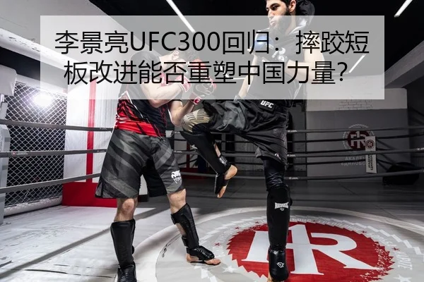 李景亮UFC300回归：摔跤短板改进能否重塑中国力量？