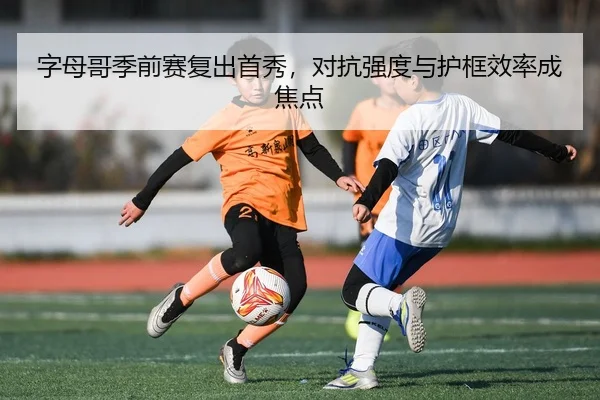 字母哥季前赛复出首秀，对抗强度与护框效率成焦点