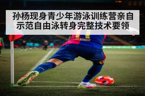 孙杨现身青少年游泳训练营亲自示范自由泳转身完整技术要领